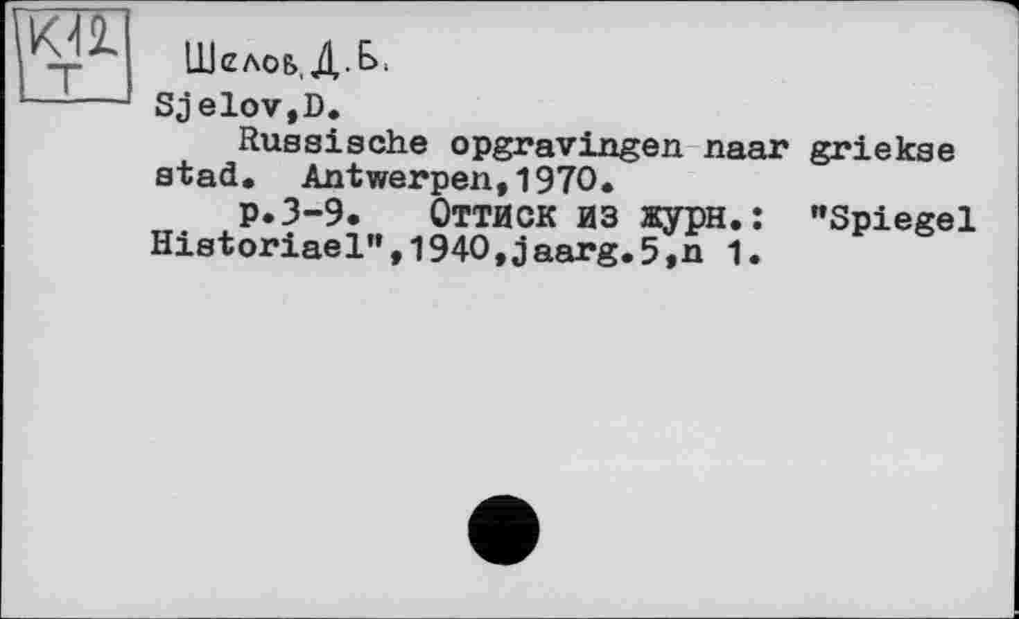 ﻿
Шелов, Д.Е>,
Sjelov,D.
Russische opgravingen naar griekse stad. Antwerpen,1970.
p.3-9. Оттиск ИЗ жури.: "Spiegel Historiael",l940,jaarg.5,n 1.